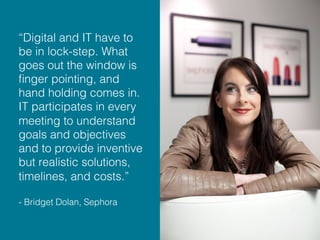 “Digital and IT have to
be in lock-step. What
goes out the window is
ﬁnger pointing, and
hand holding comes in.
IT participates in every
meeting to understand
goals and objectives
and to provide inventive
but realistic solutions,
timelines, and costs.” !
!
- Bridget Dolan, Sephora!
 