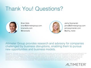 Thank You! Questions?!
Brian Solis!
brian@altimetergroup.com!
briansolis.com!
@briansolis!
!
Disclaimer: Although the information and data used in this report have been produced and processed from sources believed to be
reliable, no warranty expressed or implied is made regarding the completeness, accuracy, adequacy or use of the information.
The authors and contributors of the information and data shall have no liability for errors or omissions contained herein or for
interpretations thereof. Reference herein to any speciﬁc product or vendor by trade name, trademark or otherwise does not
constitute or imply its endorsement, recommendation or favoring by the authors or contributors and shall not be used for
advertising or product endorsement purposes. The opinions expressed herein are subject to change without notice.!
!
Altimeter Group provides research and advisory for companies
challenged by business disruptions, enabling them to pursue
new opportunities and business models. !
Jaimy Szymanski!
jaimy@altimetergroup.com!
jaimyszymanski.com!
@jaimy_marie!
 