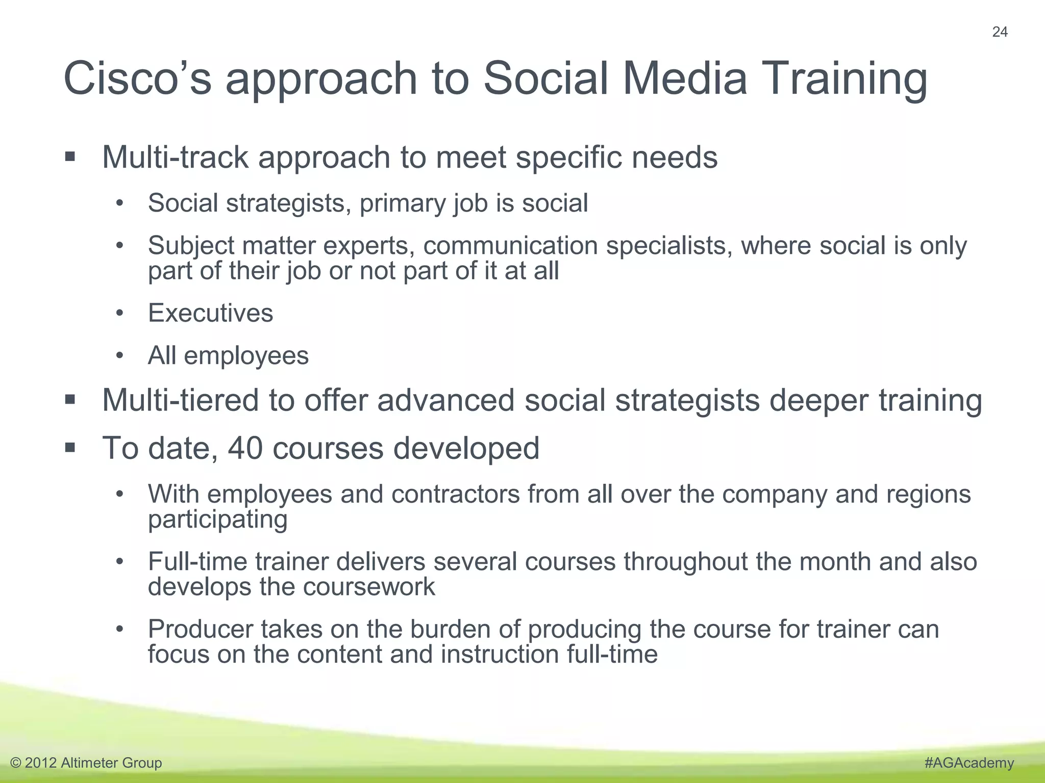 24


       Cisco’s approach to Social Media Training
        Multi-track approach to meet specific needs
               • Social strategists, primary job is social
               • Subject matter experts, communication specialists, where social is only
                 part of their job or not part of it at all
               • Executives
               • All employees
        Multi-tiered to offer advanced social strategists deeper training
        To date, 40 courses developed
               • With employees and contractors from all over the company and regions
                 participating
               • Full-time trainer delivers several courses throughout the month and also
                 develops the coursework
               • Producer takes on the burden of producing the course for trainer can
                 focus on the content and instruction full-time



© 2012 Altimeter Group                                                              #AGAcademy
 