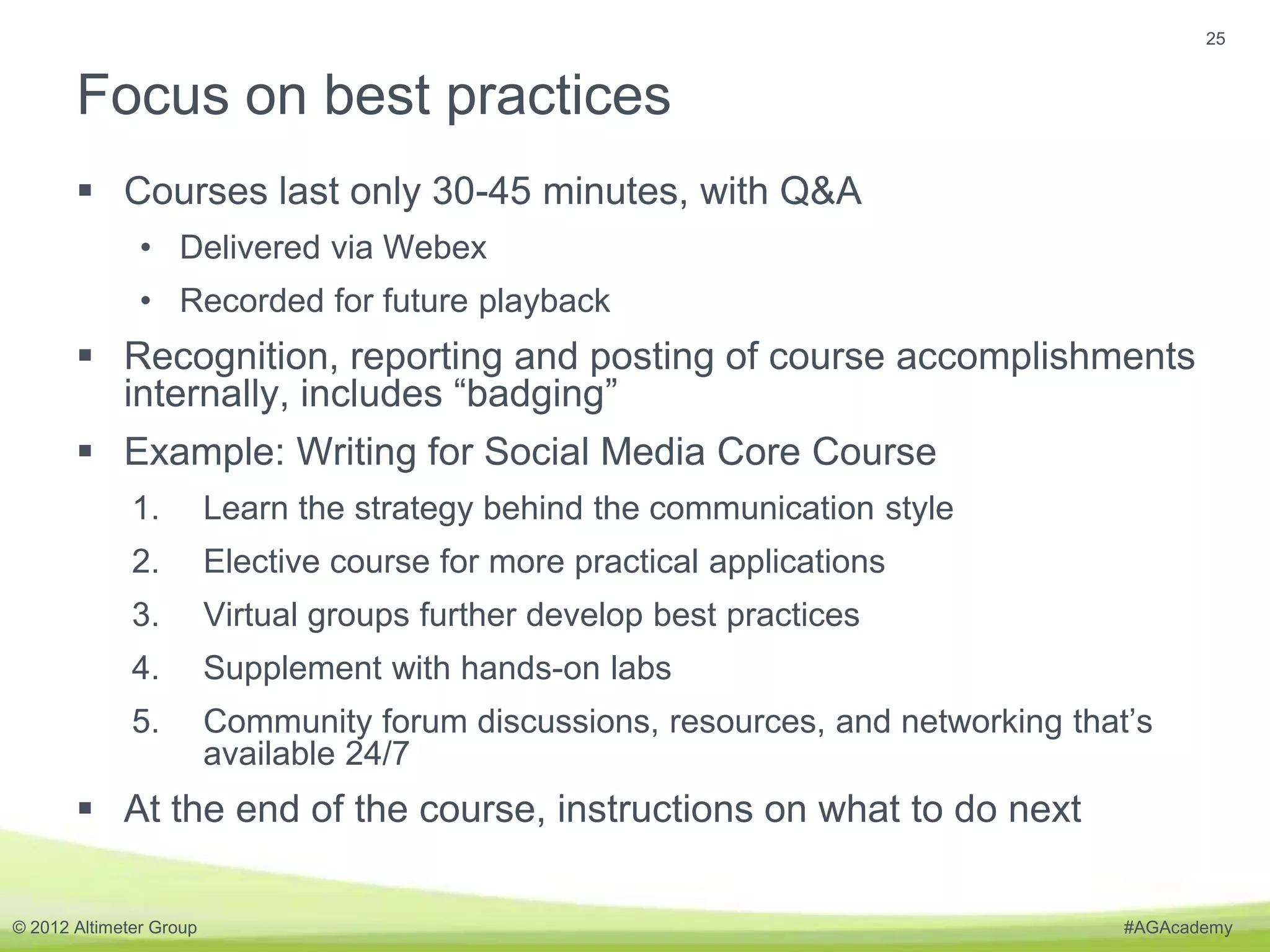 25


       Focus on best practices
        Courses last only 30-45 minutes, with Q&A
               • Delivered via Webex
               • Recorded for future playback
        Recognition, reporting and posting of course accomplishments
         internally, includes “badging”
        Example: Writing for Social Media Core Course
              1.         Learn the strategy behind the communication style
              2.         Elective course for more practical applications
              3.         Virtual groups further develop best practices
              4.         Supplement with hands-on labs
              5.         Community forum discussions, resources, and networking that’s
                         available 24/7
        At the end of the course, instructions on what to do next

© 2012 Altimeter Group                                                              #AGAcademy
 
