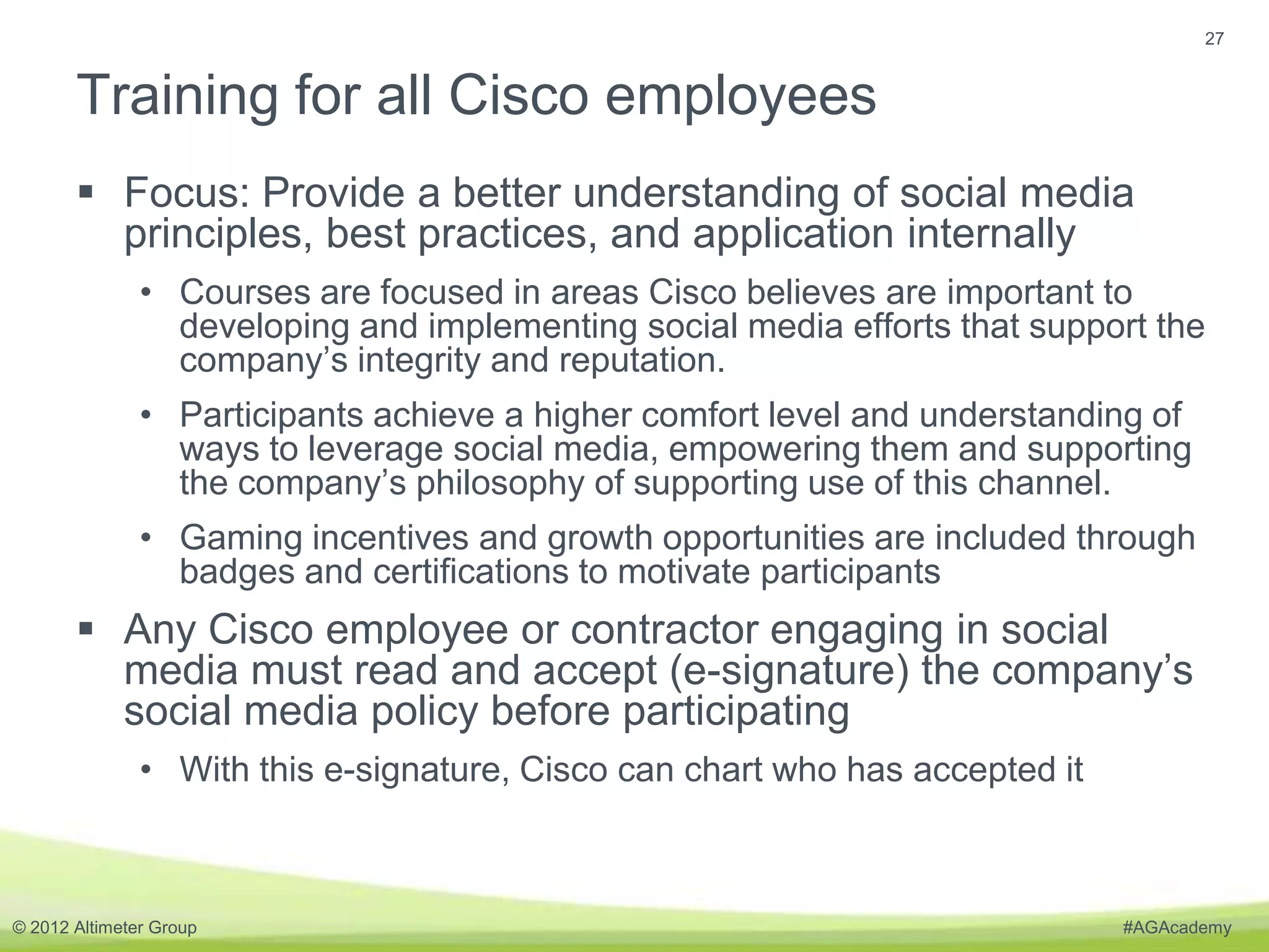 27


       Training for all Cisco employees
        Focus: Provide a better understanding of social media
         principles, best practices, and application internally
               • Courses are focused in areas Cisco believes are important to
                 developing and implementing social media efforts that support the
                 company’s integrity and reputation.
               • Participants achieve a higher comfort level and understanding of
                 ways to leverage social media, empowering them and supporting
                 the company’s philosophy of supporting use of this channel.
               • Gaming incentives and growth opportunities are included through
                 badges and certifications to motivate participants
        Any Cisco employee or contractor engaging in social
         media must read and accept (e-signature) the company’s
         social media policy before participating
               • With this e-signature, Cisco can chart who has accepted it



© 2012 Altimeter Group                                                        #AGAcademy
 