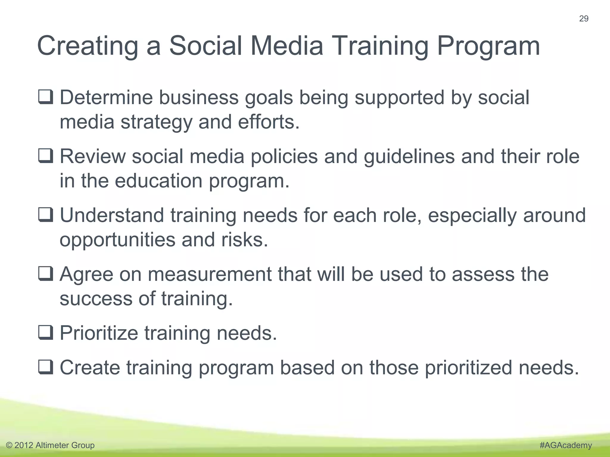 29


       Creating a Social Media Training Program
        Determine business goals being supported by social
         media strategy and efforts.
        Review social media policies and guidelines and their role
         in the education program.
        Understand training needs for each role, especially around
         opportunities and risks.
        Agree on measurement that will be used to assess the
         success of training.
        Prioritize training needs.
        Create training program based on those prioritized needs.


© 2012 Altimeter Group                                        #AGAcademy
 