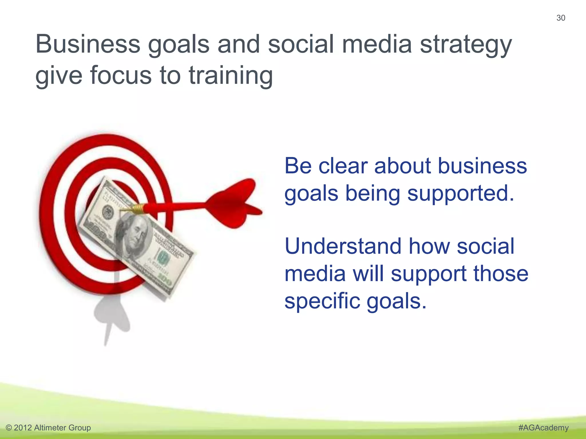 30


       Business goals and social media strategy
       give focus to training


                           Be clear about business
                           goals being supported.

                           Understand how social
                           media will support those
                           specific goals.




© 2012 Altimeter Group                            #AGAcademy
 