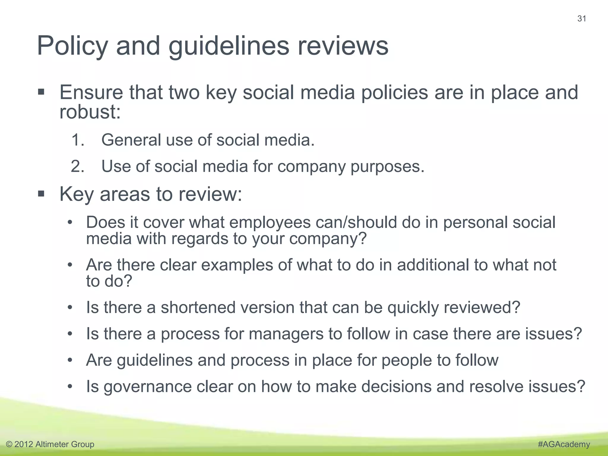 31


       Policy and guidelines reviews
        Ensure that two key social media policies are in place and
         robust:
                1. General use of social media.
                2. Use of social media for company purposes.
        Key areas to review:
               • Does it cover what employees can/should do in personal social
                 media with regards to your company?
               • Are there clear examples of what to do in additional to what not
                 to do?
               • Is there a shortened version that can be quickly reviewed?
               • Is there a process for managers to follow in case there are issues?
               • Are guidelines and process in place for people to follow
               • Is governance clear on how to make decisions and resolve issues?


© 2012 Altimeter Group                                                        #AGAcademy
 