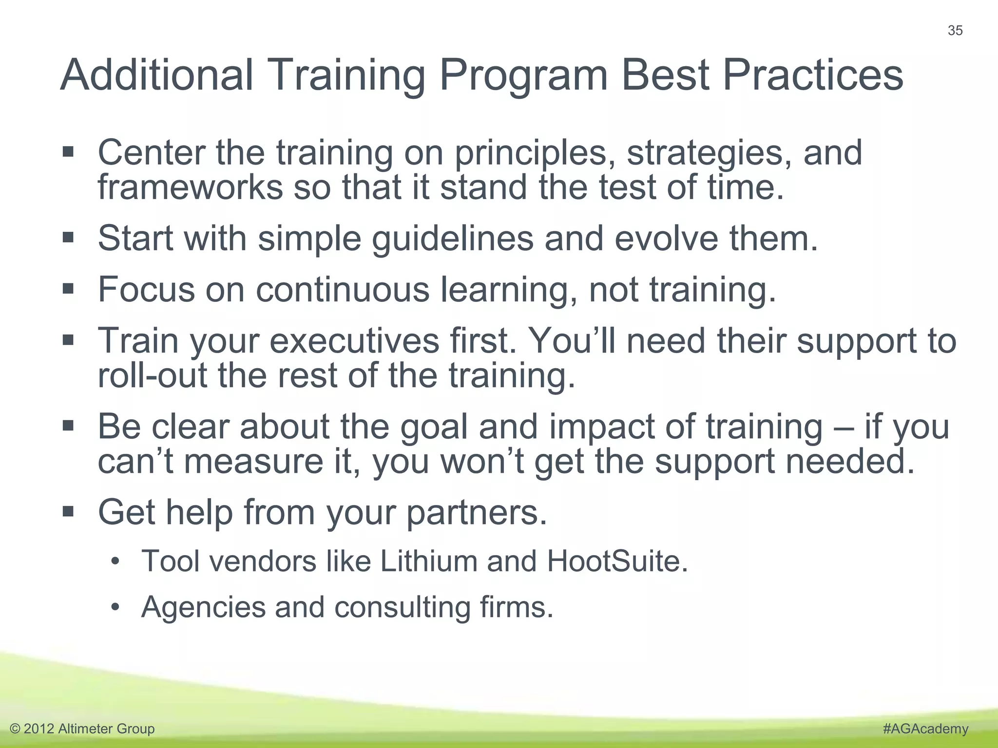 35


       Additional Training Program Best Practices
        Center the training on principles, strategies, and
         frameworks so that it stand the test of time.
        Start with simple guidelines and evolve them.
        Focus on continuous learning, not training.
        Train your executives first. You’ll need their support to
         roll-out the rest of the training.
        Be clear about the goal and impact of training – if you
         can’t measure it, you won’t get the support needed.
        Get help from your partners.
               • Tool vendors like Lithium and HootSuite.
               • Agencies and consulting firms.


© 2012 Altimeter Group                                       #AGAcademy
 