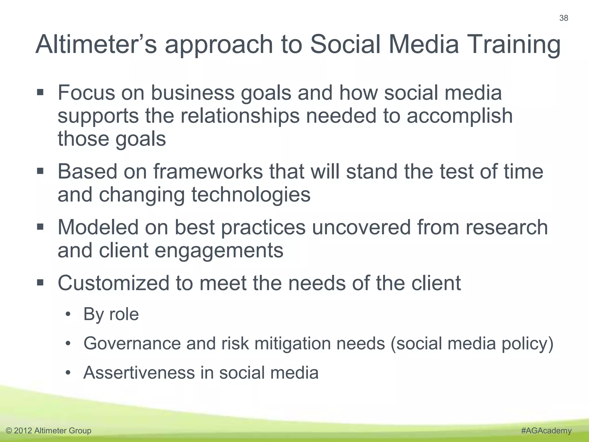 38


       Altimeter’s approach to Social Media Training
        Focus on business goals and how social media
         supports the relationships needed to accomplish
         those goals
        Based on frameworks that will stand the test of time
         and changing technologies
        Modeled on best practices uncovered from research
         and client engagements
        Customized to meet the needs of the client
               • By role
               • Governance and risk mitigation needs (social media policy)
               • Assertiveness in social media


© 2012 Altimeter Group                                                 #AGAcademy
 