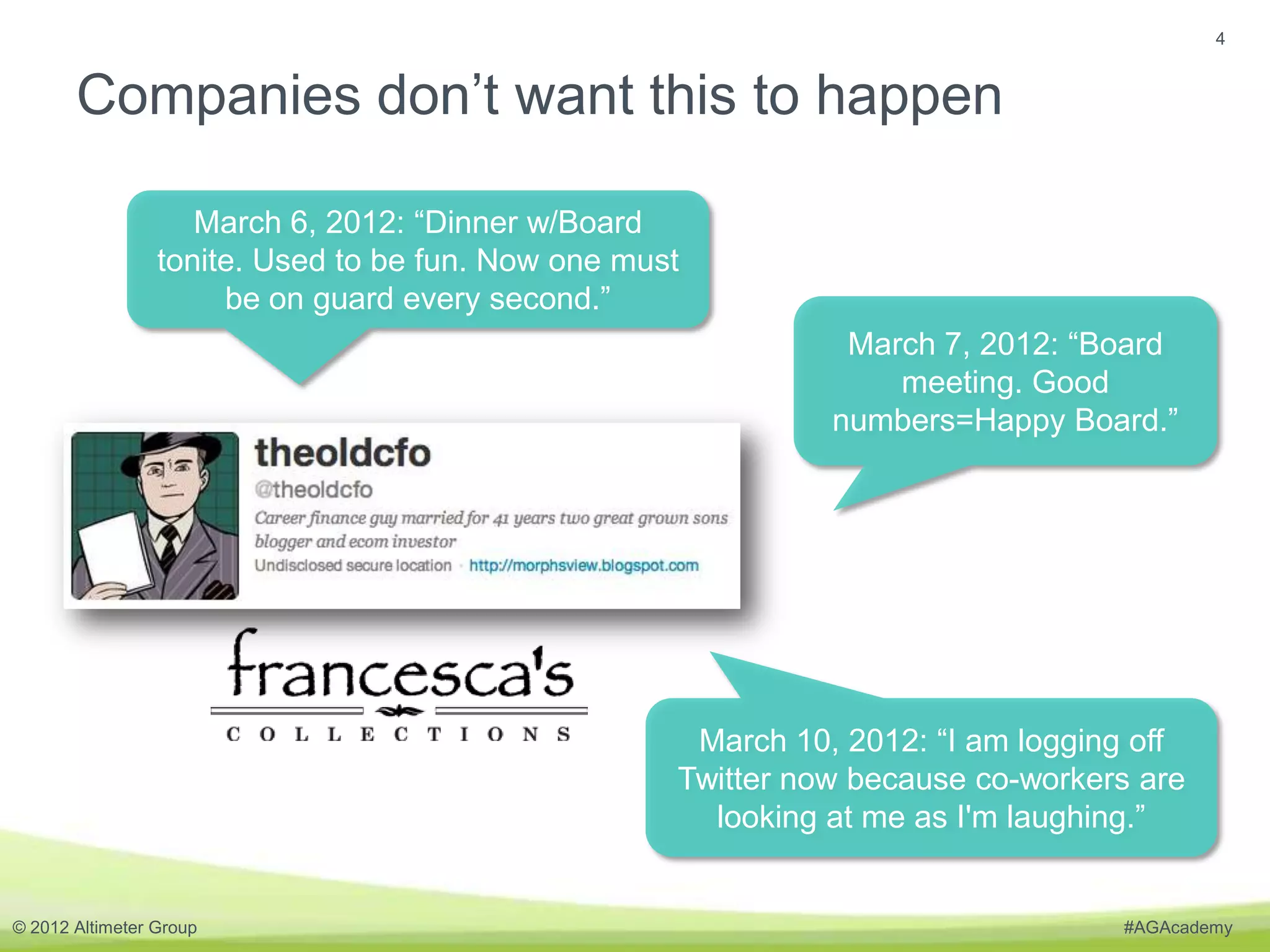 4


       Companies don’t want this to happen

                    March 6, 2012: “Dinner w/Board
                 tonite. Used to be fun. Now one must
                      be on guard every second.”
                                                               March 7, 2012: “Board
                                                                  meeting. Good
                                                              numbers=Happy Board.”




                                                     March 10, 2012: “I am logging off
                                                    Twitter now because co-workers are
                                                      looking at me as I'm laughing.”


© 2012 Altimeter Group                                                           #AGAcademy
 