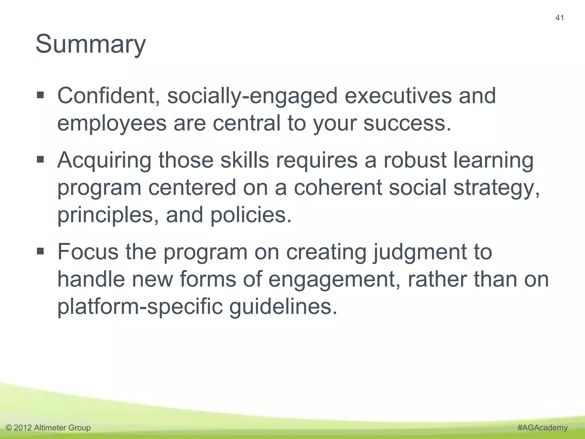 41


       Summary
        Confident, socially-engaged executives and
         employees are central to your success.
        Acquiring those skills requires a robust learning
         program centered on a coherent social strategy,
         principles, and policies.
        Focus the program on creating judgment to
         handle new forms of engagement, rather than on
         platform-specific guidelines.




© 2012 Altimeter Group                                 #AGAcademy
 