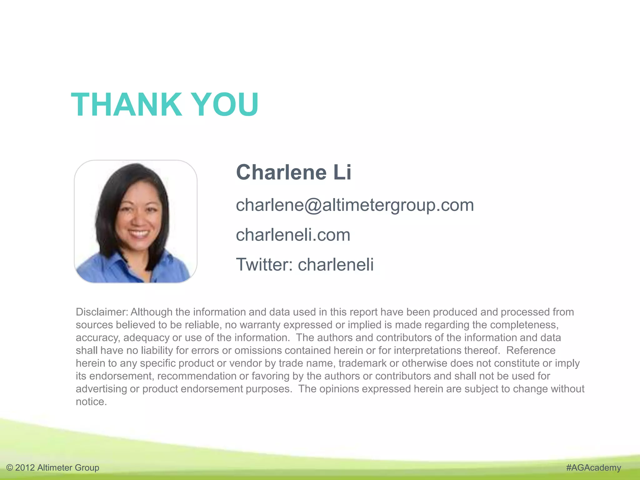THANK YOU
                                                 Charlene Li
                                                 charlene@altimetergroup.com
                                                 charleneli.com
                                                 Twitter: charleneli

                Disclaimer: Although the information and data used in this report have been produced and processed from
                sources believed to be reliable, no warranty expressed or implied is made regarding the completeness,
                accuracy, adequacy or use of the information. The authors and contributors of the information and data
                shall have no liability for errors or omissions contained herein or for interpretations thereof. Reference
                herein to any specific product or vendor by trade name, trademark or otherwise does not constitute or imply
                its endorsement, recommendation or favoring by the authors or contributors and shall not be used for
                advertising or product endorsement purposes. The opinions expressed herein are subject to change without
                notice.




© 2012 Altimeter Group                                                                                                 #AGAcademy
 