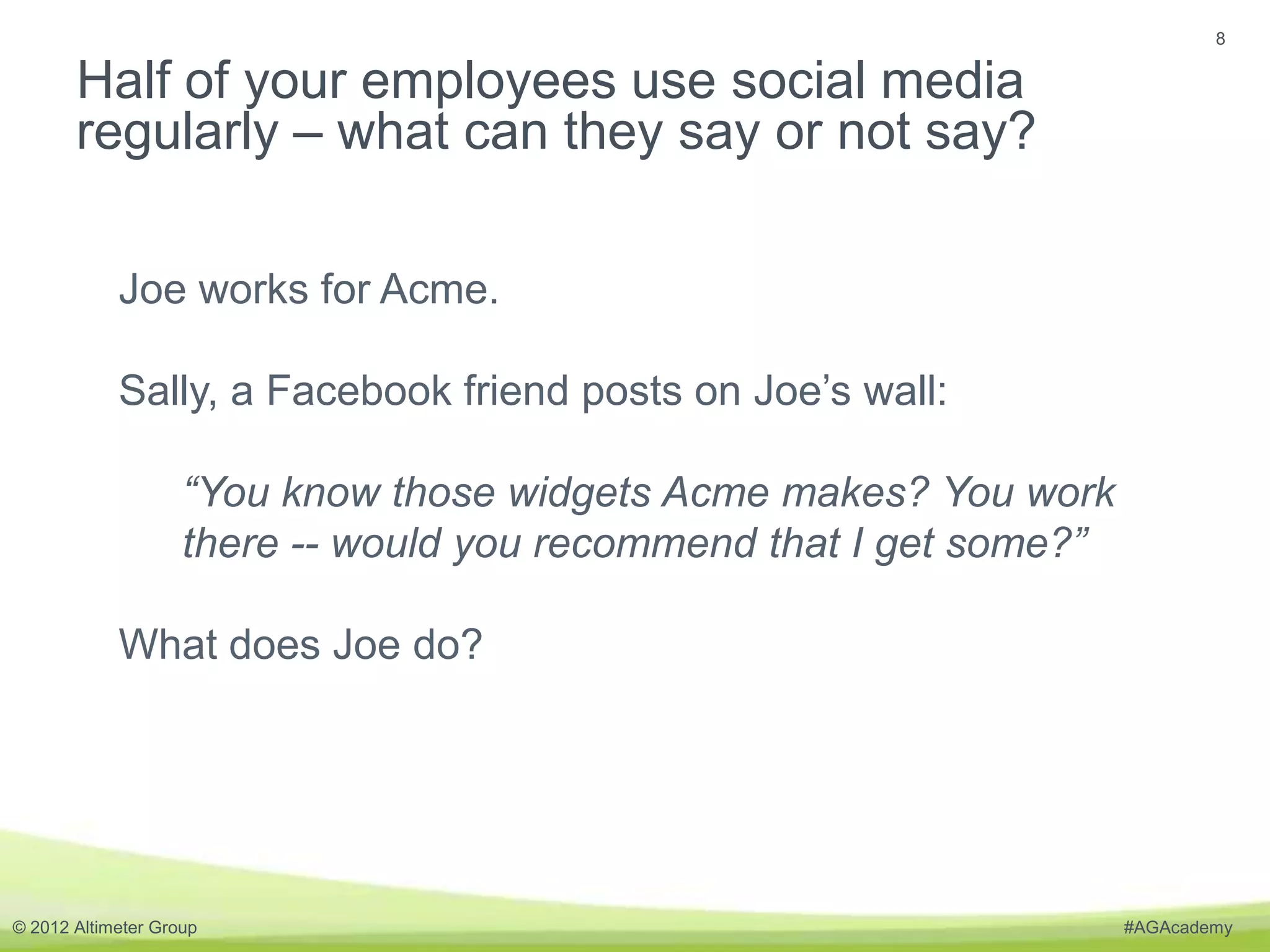 8


       Half of your employees use social media
       regularly – what can they say or not say?

            Joe works for Acme.

            Sally, a Facebook friend posts on Joe’s wall:

                    “You know those widgets Acme makes? You work
                    there -- would you recommend that I get some?”

            What does Joe do?




© 2012 Altimeter Group                                               #AGAcademy
 