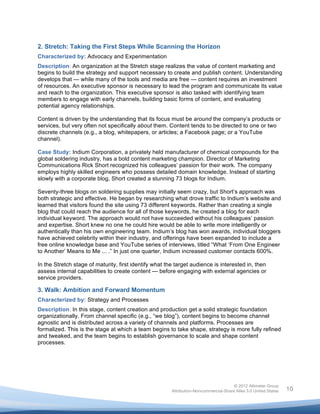  


2. Stretch: Taking the First Steps While Scanning the Horizon
Characterized by: Advocacy and Experimentation
Description: An organization at the Stretch stage realizes the value of content marketing and
begins to build the strategy and support necessary to create and publish content. Understanding
develops that — while many of the tools and media are free — content requires an investment
of resources. An executive sponsor is necessary to lead the program and communicate its value
and reach to the organization. This executive sponsor is also tasked with identifying team
members to engage with early channels, building basic forms of content, and evaluating
potential agency relationships.

Content is driven by the understanding that its focus must be around the company’s products or
services, but very often not specifically about them. Content tends to be directed to one or two
discrete channels (e.g., a blog, whitepapers, or articles; a Facebook page; or a YouTube
channel).

Case Study: Indium Corporation, a privately held manufacturer of chemical compounds for the
global soldering industry, has a bold content marketing champion. Director of Marketing
Communications Rick Short recognized his colleagues’ passion for their work. The company
employs highly skilled engineers who possess detailed domain knowledge. Instead of starting
slowly with a corporate blog, Short created a stunning 73 blogs for Indium.

Seventy-three blogs on soldering supplies may initially seem crazy, but Short’s approach was
both strategic and effective. He began by researching what drove traffic to Indium’s website and
learned that visitors found the site using 73 different keywords. Rather than creating a single
blog that could reach the audience for all of those keywords, he created a blog for each
individual keyword. The approach would not have succeeded without his colleagues’ passion
and expertise. Short knew no one he could hire would be able to write more intelligently or
authentically than his own engineering team. Indium’s blog has won awards, individual bloggers
have achieved celebrity within their industry, and offerings have been expanded to include a
free online knowledge base and YouTube series of interviews, titled “What ‘From One Engineer
to Another’ Means to Me ... .” In just one quarter, Indium increased customer contacts 600%.

In the Stretch stage of maturity, first identify what the target audience is interested in, then
assess internal capabilities to create content — before engaging with external agencies or
service providers.

3. Walk: Ambition and Forward Momentum
Characterized by: Strategy and Processes
Description: In this stage, content creation and production get a solid strategic foundation
organizationally. From channel specific (e.g., “we blog”), content begins to become channel
agnostic and is distributed across a variety of channels and platforms. Processes are
formalized. This is the stage at which a team begins to take shape, strategy is more fully refined
and tweaked, and the team begins to establish governance to scale and shape content
processes.




                                                                                       © 2012 Altimeter Group
	
                                                      Attribution-Noncommercial-Share Alike 3.0 United States   10
                                                 	
  
                                                 	
  
 