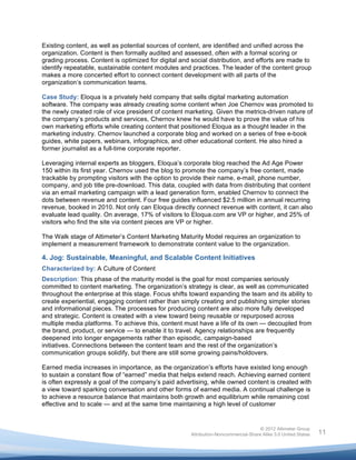  

Existing content, as well as potential sources of content, are identified and unified across the
organization. Content is then formally audited and assessed, often with a formal scoring or
grading process. Content is optimized for digital and social distribution, and efforts are made to
identify repeatable, sustainable content modules and practices. The leader of the content group
makes a more concerted effort to connect content development with all parts of the
organization’s communication teams.

Case Study: Eloqua is a privately held company that sells digital marketing automation
software. The company was already creating some content when Joe Chernov was promoted to
the newly created role of vice president of content marketing. Given the metrics-driven nature of
the company’s products and services, Chernov knew he would have to prove the value of his
own marketing efforts while creating content that positioned Eloqua as a thought leader in the
marketing industry. Chernov launched a corporate blog and worked on a series of free e-book
guides, white papers, webinars, infographics, and other educational content. He also hired a
former journalist as a full-time corporate reporter.

Leveraging internal experts as bloggers, Eloqua’s corporate blog reached the Ad Age Power
150 within its first year. Chernov used the blog to promote the company’s free content, made
trackable by prompting visitors with the option to provide their name, e-mail, phone number,
company, and job title pre-download. This data, coupled with data from distributing that content
via an email marketing campaign with a lead generation form, enabled Chernov to connect the
dots between revenue and content. Four free guides influenced $2.5 million in annual recurring
revenue, booked in 2010. Not only can Eloqua directly connect revenue with content, it can also
evaluate lead quality. On average, 17% of visitors to Eloqua.com are VP or higher, and 25% of
visitors who find the site via content pieces are VP or higher.

The Walk stage of Altimeter’s Content Marketing Maturity Model requires an organization to
implement a measurement framework to demonstrate content value to the organization.

4. Jog: Sustainable, Meaningful, and Scalable Content Initiatives
Characterized by: A Culture of Content
Description: This phase of the maturity model is the goal for most companies seriously
committed to content marketing. The organization’s strategy is clear, as well as communicated
throughout the enterprise at this stage. Focus shifts toward expanding the team and its ability to
create experiential, engaging content rather than simply creating and publishing simpler stories
and informational pieces. The processes for producing content are also more fully developed
and strategic. Content is created with a view toward being reusable or repurposed across
multiple media platforms. To achieve this, content must have a life of its own — decoupled from
the brand, product, or service — to enable it to travel. Agency relationships are frequently
deepened into longer engagements rather than episodic, campaign-based
initiatives. Connections between the content team and the rest of the organization’s
communication groups solidify, but there are still some growing pains/holdovers.

Earned media increases in importance, as the organization’s efforts have existed long enough
to sustain a constant flow of “earned” media that helps extend reach. Achieving earned content
is often expressly a goal of the company’s paid advertising, while owned content is created with
a view toward sparking conversation and other forms of earned media. A continual challenge is
to achieve a resource balance that maintains both growth and equilibrium while remaining cost
effective and to scale — and at the same time maintaining a high level of customer


                                                                                     © 2012 Altimeter Group
	
                                                    Attribution-Noncommercial-Share Alike 3.0 United States   11
                                               	
  
                                               	
  
 