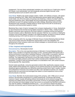  

engagement. Yet even these sophisticated marketers can overly focus on “bright shiny objects,”
the newest, most sophisticated, and technologically advanced digital channels, while
overlooking basics such as search and e-mail.

Case Study: Nestlé is the world’s largest nutrition, health, and wellness company, with global
revenues exceeding CHF 109M. When Pete Blackshaw became global head of digital and
social media, one of his first orders of business was fostering a “culture of content” within the
executive leadership ranks. While Nestlé had long recognized the importance of content
proliferation as part of its global marketing and sales strategy, Blackshaw believed further
development was necessary if Nestlé wished to remain top-of-mind with its social-savvy
consumers and boost product speed to market.

Blackshaw flew a team of senior managers from company headquarters in Vevey, Switzerland,
to visit entrepreneurial and fast-moving digital companies in Silicon Valley, notably Facebook.
Nestlé’s executives were inspired by the social network’s constantly evolving and listening-
focused company culture. Blackshaw cites the executive “field trip” as a success in helping the
company more quickly adapt to changes in the digital landscape. He plans to continue content
marketing training in 2012 with the launch of a company-wide training initiative.

Other companies within the Jog stage of Altimeter Group’s Content Marketing Maturity Model
may pursue similar executive development opportunities to aid in the adaptation and
advancement of their company culture and content strategies on divisional levels, as well as
throughout the enterprise.

5. Run: Inspired and Inspirational
Characterized by: Monetizable Content
Description: This is the most aspirational phase of Altimeter’s Content Marketing Maturity
Model. Only a handful of companies have begun to Run, primarily global CPG brands with a
strong commitment to pop-culture marketing initiatives. In this phase, a successful, real-time
integration of content marketing and curation is part of the fabric of nearly all aspects of
branding. The organization has become a bona fide media company, actually able to monetize
innovative and highly polished content that is either branded and/or related to the brand
proposition. Content is sold and licensed based on its standalone merit, with content divisions
having separate P&L responsibility.

Earned media (specifically, consumer-generated content) often significantly outpaces owned
media. Media shared between the company and its partners becomes an important asset. Multi-
disciplined agency relationships are efficiently producing content that is high in quality, creative,
and professional. Production and creative are often a full, standalone business unit. Content
opportunities are discovered and leveraged that relate to a brand experience more so than
around products or services.

Case Study: Red Bull, the Austria-based energy drink company, with 3.78B euros in annual
revenue, has long been recognized as a content powerhouse. It produces high-energy,
maximum impact, visually stimulating artifacts that directly tie into its extreme energy drink
branding and related sports and aviation sponsorship. Its focus on permeating global culture
with its branded and brand-related content has proven so successful that Red Bull continued to
soar with the addition of RedBullContentPool.com — an e-commerce website that allows
(primarily commercial) users to license clips from the brand’s extensive video content library.


                                                                                      © 2012 Altimeter Group
	
                                                     Attribution-Noncommercial-Share Alike 3.0 United States   12
                                                	
  
                                                	
  
 
