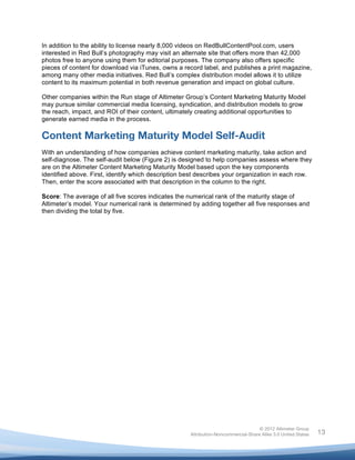  

In addition to the ability to license nearly 8,000 videos on RedBullContentPool.com, users
interested in Red Bull’s photography may visit an alternate site that offers more than 42,000
photos free to anyone using them for editorial purposes. The company also offers specific
pieces of content for download via iTunes, owns a record label, and publishes a print magazine,
among many other media initiatives. Red Bull’s complex distribution model allows it to utilize
content to its maximum potential in both revenue generation and impact on global culture.

Other companies within the Run stage of Altimeter Group’s Content Marketing Maturity Model
may pursue similar commercial media licensing, syndication, and distribution models to grow
the reach, impact, and ROI of their content, ultimately creating additional opportunities to
generate earned media in the process.

Content Marketing Maturity Model Self-Audit
With an understanding of how companies achieve content marketing maturity, take action and
self-diagnose. The self-audit below (Figure 2) is designed to help companies assess where they
are on the Altimeter Content Marketing Maturity Model based upon the key components
identified above. First, identify which description best describes your organization in each row.
Then, enter the score associated with that description in the column to the right.

Score: The average of all five scores indicates the numerical rank of the maturity stage of
Altimeter’s model. Your numerical rank is determined by adding together all five responses and
then dividing the total by five.




                                                                                    © 2012 Altimeter Group
	
                                                   Attribution-Noncommercial-Share Alike 3.0 United States   13
                                              	
  
                                              	
  
 