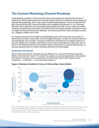  


The Content Marketing Channel Roadmap
Understanding marketers’ content channel needs and priorities are critical to the process of
rebalancing. While determining which channels content should be created for should always be
approached strategically, with a view toward overall marketing goals, it cannot be ignored that
each channel brings with it new technological and budgetary requirements. In our interviews,
Altimeter found marketers are increasingly looking toward channels such as video and mobile.
Creating and distributing multimedia and mobile content will require greater investment in terms
of budget, technical and production expertise, and measurement than does text-based content,
e.g., blogging, articles, and e-mail.

As marketers become more ambitious technologically and, at the same time, less reliant on
advertising, the need to ramp skills, hire and budget effectively, and plan for the future become
correspondingly more complex. Consumer preferences and trends put increased pressure on
this area. Blogs have receded in significance as more social channels and video have risen to
the fore. We therefore recommend marketers keep a close watch on channel effectiveness, as
well as emerging trends in content marketing channels and technologies.

Channels and Tactics
What content channels do marketers say are effective now, and where will they focus their
efforts in the short-term future? To answer this question, we asked organizations what content
channels are important now and what types of content they hope to both deploy and de-
emphasize — or diminish — in the future (see Figure 3).

Figure 3. Marketers Confident in Future of Online Video, Social, Mobile




Base: 56 marketers; Size of bubbles above reflect marketers' intention to increase/decrease use of that content type
over the foreseeable future. * Based on question: What are the most effective types of content you’ve used to
promote your brand? ** Based on question: Which type(s) of content do you plan to phase out, use less of, or have
found ineffective?; Source: Altimeter Group




                                                                                              © 2012 Altimeter Group
	
                                                             Attribution-Noncommercial-Share Alike 3.0 United States   15
                                                       	
  
                                                       	
  
 