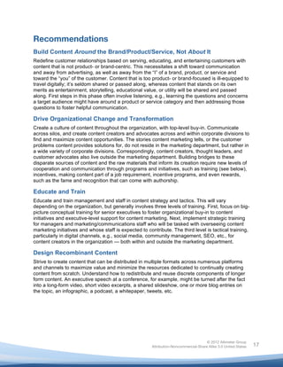  


Recommendations
Build Content Around the Brand/Product/Service, Not About It
Redefine customer relationships based on serving, educating, and entertaining customers with
content that is not product- or brand-centric. This necessitates a shift toward communication
and away from advertising, as well as away from the “I” of a brand, product, or service and
toward the “you” of the customer. Content that is too product- or brand-focused is ill-equipped to
travel digitally; it’s seldom shared or passed along, whereas content that stands on its own
merits as entertainment, storytelling, educational value, or utility will be shared and passed
along. First steps in this phase often involve listening, e.g., learning the questions and concerns
a target audience might have around a product or service category and then addressing those
questions to foster helpful communication.

Drive Organizational Change and Transformation
Create a culture of content throughout the organization, with top-level buy-in. Communicate
across silos, and create content creators and advocates across and within corporate divisions to
find and maximize content opportunities. The stories content marketing tells, or the customer
problems content provides solutions for, do not reside in the marketing department, but rather in
a wide variety of corporate divisions. Correspondingly, content creators, thought leaders, and
customer advocates also live outside the marketing department. Building bridges to these
disparate sources of content and the raw materials that inform its creation require new levels of
cooperation and communication through programs and initiatives, such as training (see below),
incentives, making content part of a job requirement, incentive programs, and even rewards,
such as the fame and recognition that can come with authorship.

Educate and Train
Educate and train management and staff in content strategy and tactics. This will vary
depending on the organization, but generally involves three levels of training. First, focus on big-
picture conceptual training for senior executives to foster organizational buy-in to content
initiatives and executive-level support for content marketing. Next, implement strategic training
for managers and marketing/communications staff who will be tasked with overseeing content
marketing initiatives and whose staff is expected to contribute. The third level is tactical training,
particularly in digital channels, e.g., social media, community management, SEO, etc., for
content creators in the organization — both within and outside the marketing department.

Design Recombinant Content
Strive to create content that can be distributed in multiple formats across numerous platforms
and channels to maximize value and minimize the resources dedicated to continually creating
content from scratch. Understand how to redistribute and reuse discrete components of longer
form content. An executive speech at a conference, for example, might be turned after the fact
into a long-form video, short video excerpts, a shared slideshow, one or more blog entries on
the topic, an infographic, a podcast, a whitepaper, tweets, etc.




                                                                                       © 2012 Altimeter Group
	
                                                      Attribution-Noncommercial-Share Alike 3.0 United States   17
                                                	
  
                                                	
  
 
