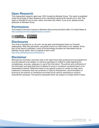  


Open Research
This independent research report was 100% funded by Altimeter Group. This report is published
under the principle of Open Research and is intended to advance the industry at no cost. This
report is intended for you to read, utilize, and share with others; if you do so, please provide
attribution to Altimeter Group.

Permissions
The Creative Commons License is Attribution-Noncommercial-Share Alike 3.0 United States at
http://creativecommons.org/licenses/by-nc-sa/3.0.




Disclosures
Your trust is important to us. As such, we are open and transparent about our financial
relationships. With their permission, we publish a list of our client base on our website. At the
time of this report’s publication, some of the technology providers we interviewed may be
Altimeter Group clients. See our website to learn more:
http://www.altimetergroup.com/disclosure.

Disclaimer
Although the information and data used in this report have been produced and processed from
sources believed to be reliable, no warranty expressed or implied is made regarding the
completeness, accuracy, adequacy or use of the information. The authors and contributors of
the information and data shall have no liability for errors or omissions contained herein or for
interpretations thereof. Reference herein to any specific product or vendor by trade name,
trademark or otherwise does not constitute or imply its endorsement, recommendation or
favoring by the authors or contributors and shall not be used for advertising or product
endorsement purposes. The opinions expressed herein are subject to change without notice.




                                                                                      © 2012 Altimeter Group
	
                                                     Attribution-Noncommercial-Share Alike 3.0 United States   18
                                                	
  
                                                	
  
 