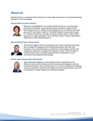  


About Us
Altimeter Group is a research-based advisory firm that helps companies and industries leverage
disruption to their advantage.

About Rebecca Lieb, Analyst
                Rebecca Lieb (@lieblink) is an analyst at Altimeter Group covering digital
                advertising and media, encompassing brands, publishers, agencies and
                technology vendors. In addition to her background as a marketing executive,
                she was VP and editor-in-chief of The ClickZ Network for over seven years.
                For a portion of that time, she also ran Search Engine Watch. She’s written
                two books on digital marketing: The Truth About Search Engine Optimization
                (2009) and Content Marketing (2011).

About Zak Kirchner, Researcher
                 Zak Kirchner (@Zak_Kirchner) researches the impact disruptive technology
                 has on leadership strategy and the relationship brands have with their
                 customers. He currently focuses on enterprise social strategy and the tools
                 available to brands for managing their presence online. He has worked at
                 market research and consulting companies and is interested in social
                 commerce and entrepreneurial strategy.

About Jaimy Szymanski, Researcher
                 Jaimy Szymanski (@jaimy_marie) researches how organizations can
                 effectively utilize social media and other disruptive technologies to achieve
                 business advantage. She currently focuses on content marketing and strategy.
                 Jaimy has worked in marketing consulting and social media advisory roles and
                 is interested in location-based and mobile technologies.




                                                                                   © 2012 Altimeter Group
	
                                                  Attribution-Noncommercial-Share Alike 3.0 United States   19
                                             	
  
                                             	
  
 