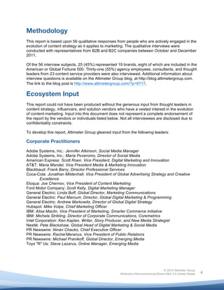  


Methodology
This report is based upon 56 qualitative responses from people who are actively engaged in the
evolution of content strategy as it applies to marketing. The qualitative interviews were
conducted with representatives from B2B and B2C companies between October and December
2011.

Of the 56 interview subjects, 25 (45%) represented 19 brands, eight of which are included in the
American or Global Fortune 500. Thirty-one (55%) agency employees, consultants, and thought
leaders from 23 content service providers were also interviewed. Additional information about
interview questions is available on the Altimeter Group blog, at http://blog.altimetergroup.com.
The link to the blog post is http://www.altimetergroup.com/?p=6717.

Ecosystem Input
This report could not have been produced without the generous input from thought leaders in
content strategy, influencers, and solution vendors who have a vested interest in the evolution
of content marketing. Input into this document does not represent a complete endorsement of
the report by the vendors or individuals listed below. Not all interviewees are disclosed due to
confidentiality constraints.

To develop this report, Altimeter Group gleaned input from the following leaders:

Corporate Practitioners
Adobe Systems, Inc.: Jennifer Atkinson, Social Media Manager
Adobe Systems, Inc.: Maria Poveromo, Director of Social Media
American Express: Scott Roen, Vice President, Digital Marketing and Innovation
AT&T: Maria Mandel, Vice President Media & Marketing Innovation
Blackbaud: Frank Barry, Director Professional Services
Coca-Cola: Jonathan Mildenhall, Vice President of Global Advertising Strategy and Creative
        Excellence
Eloqua: Joe Chernov, Vice President of Content Marketing
Ford Motor Company: Scott Kelly, Digital Marketing Manager
General Electric: Linda Boff, Global Director, Marketing Communications
General Electric: Paul Marcum, Director, Global Digital Marketing & Programming
General Electric: Andrew Markowitz, Director of Global Digital Strategy
Hubspot: Mike Volpe, Chief Marketing Officer
IBM: Alisa Maclin, Vice President of Marketing, Smarter Commerce Initiative
IBM: Michela Stribling, Director of Corporate Communications, Coremetrics
Intel Corporation: Ken Kaplan, Writer, Story Producer, and New Media Strategist
Nestlé: Pete Blackshaw, Global Head of Digital Marketing & Social Media
PR Newswire: Ninan Chacko, Chief Executive Officer
PR Newswire: Rachel Meranus, Vice President of Public Relations
PR Newswire: Michael Pranikoff, Global Director, Emerging Media
Toys "R" Us: Steve Lazarus, Online Manager, Emerging Media




                                                                                    © 2012 Altimeter Group
	
                                                   Attribution-Noncommercial-Share Alike 3.0 United States   4
                                              	
  
                                              	
  
 
