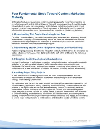  


Four Fundamental Steps Toward Content Marketing
Maturity
Shifting to effective and sustainable content marketing requires far more than pinpointing (or
hiring) someone with writing skills and tasking them with producing content. It must be deeply
integrated with broader marketing strategy and initiatives, including advertising, and it must
become ingrained in company culture. Even if a company is dedicated enough to make the
effort to shift, Altimeter has found there are significant obstacles to rebalancing, including:

1. Understanding That Content Marketing Is Not Free
Certainly, content marketing can reduce the media spend associated with advertising, but the
more mature a company’s content marketing efforts, the better it’s understood that effective
content initiatives require significant investment in internal staff, production and distribution
resources, and often new sources of strategic support.

2. Implementing Broad Cultural Integration Around Content Marketing
Rebalancing requires deep departmental integration and cultural shifts across the enterprise, as
well as education, training, and new digital skill sets for staff within and beyond the marketing
organization.

3. Integrating Content Marketing with Advertising
Increasing confidence in and reliance on content marketing is causing marketers to reevaluate,
and often to cut back, on advertising and shift those dollars to content production and
distribution. For optimal impact and maximum success, content and advertising should be
integrated — or at least interrelated. In tandem, the two can more fully express a brand story.

4. Avoiding Bright, Shiny Objects
In their enthusiasm for marketing with content, we found that many marketers who we
interviewed for this report are distracted by channels and technologies at the expense of
strategy and marketing fundamentals.

We believe that over the next five years, content marketing will permeate the organization. Led
by the marketing department, finding, producing, and disseminating content both internal and
external to the organization will become a core marketing function, but it will require cross-
departmental support, primarily in the form of input and creation from senior management,
sales, and product teams. To seek out stories, trends, questions, and the other “raw materials”
of content marketing, shoe leather is a requirement. Like beat reporters, those charged with
creating content must continually travel throughout their companies and, indeed, their industries,
to keep a finger on its pulse and to find the stories and ideas that can be turned into content.




                                                                                     © 2012 Altimeter Group
	
                                                    Attribution-Noncommercial-Share Alike 3.0 United States   7
                                               	
  
                                               	
  
 