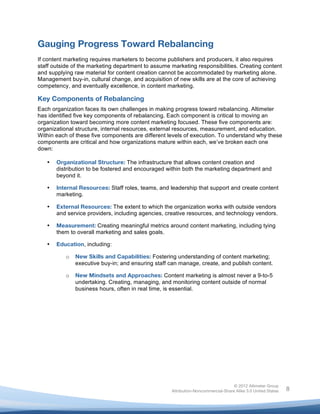  


Gauging Progress Toward Rebalancing
If content marketing requires marketers to become publishers and producers, it also requires
staff outside of the marketing department to assume marketing responsibilities. Creating content
and supplying raw material for content creation cannot be accommodated by marketing alone.
Management buy-in, cultural change, and acquisition of new skills are at the core of achieving
competency, and eventually excellence, in content marketing.

Key Components of Rebalancing
Each organization faces its own challenges in making progress toward rebalancing. Altimeter
has identified five key components of rebalancing. Each component is critical to moving an
organization toward becoming more content marketing focused. These five components are:
organizational structure, internal resources, external resources, measurement, and education.
Within each of these five components are different levels of execution. To understand why these
components are critical and how organizations mature within each, we’ve broken each one
down:

       •   Organizational Structure: The infrastructure that allows content creation and
           distribution to be fostered and encouraged within both the marketing department and
           beyond it.

       •   Internal Resources: Staff roles, teams, and leadership that support and create content
           marketing.

       •   External Resources: The extent to which the organization works with outside vendors
           and service providers, including agencies, creative resources, and technology vendors.

       •   Measurement: Creating meaningful metrics around content marketing, including tying
           them to overall marketing and sales goals.

       •   Education, including:

              o   New Skills and Capabilities: Fostering understanding of content marketing;
                  executive buy-in; and ensuring staff can manage, create, and publish content.

              o   New Mindsets and Approaches: Content marketing is almost never a 9-to-5
                  undertaking. Creating, managing, and monitoring content outside of normal
                  business hours, often in real time, is essential.




                                                                                       © 2012 Altimeter Group
	
                                                      Attribution-Noncommercial-Share Alike 3.0 United States   8
                                                 	
  
                                                 	
  
 