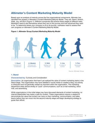 


Altimeter’s Content Marketing Maturity Model
Based upon an analysis of maturity across the five organizational components, Altimeter has
identified five phases in Altimeter’s Content Marketing Maturity Model. They are: Stand, Stretch,
Walk, Jog, and Run (Figure 1). Different companies will achieve these stages at different rates.
Marketers need to ask themselves where they are on this journey and how advanced they want
to be. To determine where your company is at on its journey, marketers need to assess their
own progress on Altimeter’s Content Marketing Maturity Model.

Figure 1. Altimeter Group Content Marketing Maturity Model




                                                                                   Source: Altimeter Group

1. Stand
Characterized by: Curiosity and Consideration
Description: An organization that hasn’t yet realized the value of content marketing starts in the
Stand stage. This organization may have dabbled in social media or created a blog, but activity
is infrequent and not generally viewed as important within the organization. The marketing
department relies almost wholly on “push” communications, such as e-mail marketing, direct
mail, and advertising.

While organizations in this initial stage may have discussed elements of content marketing, no
internal stakeholder has made a case for content. These organizations require a catalyst to
demonstrate the value that content can have on their marketing, communication, and sales
teams before they can move into the second maturity stage and begin developing strategy to
guide their efforts.




                                                                                    © 2012 Altimeter Group
	
                                                   Attribution-Noncommercial-Share Alike 3.0 United States   9
                                              	
  
                                              	
  
 