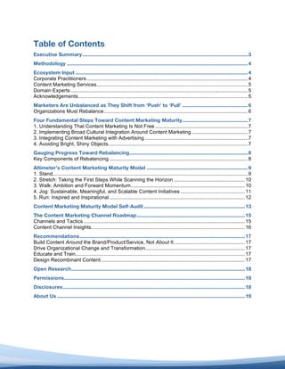 Table of Contents
Executive Summary .................................................................................................................... 3	
  
Methodology ............................................................................................................................... 4	
  
Ecosystem Input ......................................................................................................................... 4	
  
Corporate Practitioners ................................................................................................................. 4	
  
Content Marketing Services .......................................................................................................... 5	
  
Domain Experts ............................................................................................................................ 5	
  
Acknowledgements ....................................................................................................................... 5	
  
Marketers Are Unbalanced as They Shift from ‘Push’ to ‘Pull’ .............................................. 6	
  
Organizations Must Rebalance ..................................................................................................... 6	
  
Four Fundamental Steps Toward Content Marketing Maturity .............................................. 7	
  
1. Understanding That Content Marketing Is Not Free ................................................................. 7	
  
2. Implementing Broad Cultural Integration Around Content Marketing ....................................... 7	
  
3. Integrating Content Marketing with Advertising ........................................................................ 7	
  
4. Avoiding Bright, Shiny Objects.................................................................................................. 7	
  
Gauging Progress Toward Rebalancing ................................................................................... 8	
  
Key Components of Rebalancing ................................................................................................. 8	
  
Altimeter’s Content Marketing Maturity Model ....................................................................... 9	
  
1. Stand......................................................................................................................................... 9	
  
2. Stretch: Taking the First Steps While Scanning the Horizon .................................................. 10	
  
3. Walk: Ambition and Forward Momentum ................................................................................ 10	
  
4. Jog: Sustainable, Meaningful, and Scalable Content Initiatives ............................................. 11	
  
5. Run: Inspired and Inspirational ............................................................................................... 12	
  
Content Marketing Maturity Model Self-Audit ....................................................................... 13	
  
The Content Marketing Channel Roadmap ............................................................................ 15	
  
Channels and Tactics ................................................................................................................. 15	
  
Content Channel Insights............................................................................................................ 16	
  
Recommendations .................................................................................................................... 17	
  
Build Content Around the Brand/Product/Service, Not About It .................................................. 17	
  
Drive Organizational Change and Transformation...................................................................... 17	
  
Educate and Train....................................................................................................................... 17	
  
Design Recombinant Content ..................................................................................................... 17	
  
Open Research .......................................................................................................................... 18	
  
Permissions............................................................................................................................... 18	
  
Disclosures................................................................................................................................ 18	
  
About Us .................................................................................................................................... 19	
  
	
  
 