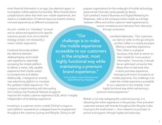 enter financial information in an app, low attention spans, or
incomplete mobile website functionality. When brands blame
outside factors rather than their own mobile experiences, the
result is a misallocation of internal resources toward creating
mirrored experiences at different touchpoints.
As such, mobile is a “checkbox” at worst
and an advanced experience for specific
scenarios as part of an omni-channel
strategy at best, not necessarily a
native, holistic experience.
Facebook famously tackled
the dilemma between
desktop/laptop and mobile
user experience, essentially
recreating the mobile platform
to deliver a native, fully capable
experience that’s better suited
to smartphones and tablets.
Additionally, it designed an entirely
new advertising platform to monetize
the updated mobile experience. The
company is experimenting with decoupling
and creating new Facebook features as apps to
improve the mobile customer experience (CX), which is largely
independent of its desktop experience.
Investing in a customer-centric mobile CX that’s unique to
each platform represents an untapped trove for engagement
throughout the customer journey and lifecycle. Doing so will
prepare organizations for the onslaught of mobile technology
advancement that also varies greatly by device.
Cyril Lamblard, head of Business and Digital Marketing for
Nespresso, told us the company treats mobile as a bridge
between offline and online customer retail experiences to
ensure consistency and relevance from discovery
through conversion.
Lamblard elaborates, “Our customers
can start an order on-the-go and pick
up their coffee in a nearby boutique
offering a seamless experience.
Then, when in a physical
boutique, they start to search on
their mobile for more product
information. Tomorrow, it should
be an optimized connector that
allows them to fast-track their
in-store purchase experience,
leveraging all recent innovations on
mobile payments. Our challenge is to
make the mobile experience accessible
to our customers in the simplest, most
highly functional way while maintaining a
premium brand experience.”
Mobile is not only reshaping the customer journey, it is
rebooting the entire experience in the process. How and when
customers transact with brands throughout the lifecycle is also
moving to the small screen — from research to purchase, to
service and support, through loyalty and advocacy.
9
“Our
challenge is to make
the mobile experience
accessible to our customers
in the simplest, most
highly functional way while
maintaining a premium
brand experience.”
Cyril Lamblard, Head of Business and
Digital Marketing, Nespresso
 