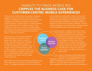 15
Without proof of mobile customer conversion, strategists
struggle to rally internal support and funding. Proving
results can be difficult when consumers channel-hop during
a digital journey. Without associating customers with a
unique ID via log-in, loyalty program, or a related identifier,
change agents can’t prove mobile conversion, or that
mobile is a contributor to conversion on another digital
channel, later in the customer journey. This forced behavior
gives businesses the false impression that customers
prefer a multiscreen experience.
Jeremy Lockhorn, VP of Emerging Media at
global digital agency Razorfish, sees this
problem as a major hurdle for many of its
clients. “We refer to this as the ‘mobile gap.’
It’s difficult to see if mobile influenced a
purchase that happened on another channel
if there’s no log-in involved. They’re treated
as different people in conversion metrics,” he
told us. Despite the contribution to the bottom
line, it’s not possible to prove mobile’s role in
the transaction and make a case to increase
mobile investment.
Robyn Phelan, Senior Interactive Marketing Manager for the
Palms Casino Resort, also works to provide mobile proof
points. “Our biggest challenge is the need to see revenue
INABILITY TO TRACK MOBILE ROI
CRIPPLES THE BUSINESS CASE FOR
CUSTOMER-CENTRIC MOBILE EXPERIENCES
and conversion going through in mobile, which we can’t
attribute due to cross-platform channel-hopping and drop-
offs. We can measure attribution somewhat with tracking
mobile advertising’s contribution to conversion, which has
helped to prove the value of mobile to leadership.” Thus the
problem perpetuates, and mobile remains under-appreciated
in both its capability today and also future potential.
Our previous research on digital transformation found a
similar Catch-22 as strategists try to make the case
to prioritize investment in new digital fronts.
Executives require results to approve funding,
yet funding is required for processes and
technologies to build the case. This is
especially true if no other mobile-specific
customer data exists within the organization.
Strategists are forced to benchmark against
lackluster efforts, citing metrics like CTR
and time spent on mobile, not attribution to
business goals.
Director of Development Mitch Bayersdorfer
elaborates on Intuit’s high-level approach to
finding the “sweet spot” in demonstrating ROI: “It’s a Venn
diagram of three elements around the art of what’s possible
based on 1. Customer needs, 2. Business priorities, and 3.
Device capabilities. We keep a laser focus on that intersection.”
 