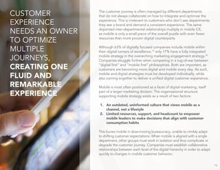 The customer journey is often managed by different departments
that do not always collaborate on how to integrate and optimize the
experience. This is irrelevant to customers who don’t see departments;
they see a brand and demand a consistent experience. The same
disjointed inter-departmental relationships multiply in mobile CX,
as mobile is only a small piece of the overall puzzle with even fewer
resources than more proven digital counterparts.
Although 63% of digitally focused companies include mobile within
their digital centers of excellence,19
only 17% have a fully integrated
mobile strategy in the overarching marketing engagement strategy.20
Companies struggle further when competing in a tug-of-war between
“digital first” and “mobile first” philosophies. Both are important, as
customers are becoming more digital and mobile every day. As such,
mobile and digital strategies must be developed individually, while
also coming together to deliver a unified digital customer experience.
Mobile is most often positioned as a facet of digital marketing, itself
part of a larger marketing division. The organizational structure
supporting mobile strategy exists as a result of two factors:
1. An outdated, uninformed culture that views mobile as a
channel, not a lifestyle
2. Limited resources, support, and headcount to empower
mobile leaders to make decisions that align with customer
consumption habits
This buries mobile in slow-moving bureaucracy, unable to nimbly adapt
to shifting customer expectations. When mobile is aligned with a single
department, other groups must work in isolation and thus complicate or
degrade the customer journey. Companies must establish collaborative
relationships between each level of the digital hierarchy in order to adapt
quickly to changes in mobile customer behavior.
16
CUSTOMER
EXPERIENCE
NEEDS AN OWNER
TO OPTIMIZE
MULTIPLE
JOURNEYS,
CREATING ONE
FLUID AND
REMARKABLE
EXPERIENCE
 