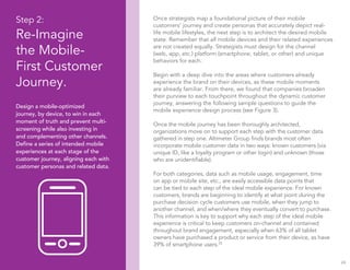 24
Step 2:
Re-Imagine
the Mobile-
First Customer
Journey.
Design a mobile-optimized
journey, by device, to win in each
moment of truth and prevent multi-
screening while also investing in
and complementing other channels.
Define a series of intended mobile
experiences at each stage of the
customer journey, aligning each with
customer personas and related data.
Once strategists map a foundational picture of their mobile
customers’ journey and create personas that accurately depict real-
life mobile lifestyles, the next step is to architect the desired mobile
state. Remember that all mobile devices and their related experiences
are not created equally. Strategists must design for the channel
(web, app, etc.) platform (smartphone, tablet, or other) and unique
behaviors for each.
Begin with a deep dive into the areas where customers already
experience the brand on their devices, as these mobile moments
are already familiar. From there, we found that companies broaden
their purview to each touchpoint throughout the dynamic customer
journey, answering the following sample questions to guide the
mobile experience design process (see Figure 3).
Once the mobile journey has been thoroughly architected,
organizations move on to support each step with the customer data
gathered in step one. Altimeter Group finds brands most often
incorporate mobile customer data in two ways: known customers (via
unique ID, like a loyalty program or other login) and unknown (those
who are unidentifiable).
For both categories, data such as mobile usage, engagement, time
on app or mobile site, etc., are easily accessible data points that
can be tied to each step of the ideal mobile experience. For known
customers, brands are beginning to identify at what point during the
purchase decision cycle customers use mobile, when they jump to
another channel, and when/where they eventually convert to purchase.
This information is key to support why each step of the ideal mobile
experience is critical to keep customers on-channel and contained
throughout brand engagement, especially when 63% of all tablet
owners have purchased a product or service from their device, as have
39% of smartphone users.25
 