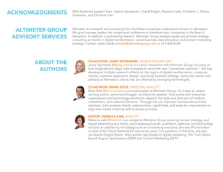 CO-AUTHOR: JAIMY SZYMANSKI, SENIOR RESEARCHER
Jaimy Szymanski (@jaimy_marie) is a senior researcher with Altimeter Group, focusing on
how organizations adapt core strategies to serve the new “connected customer.” She has
developed multiple research artifacts on the topics of digital transformation, consumer
mobile, customer experience design, and social business strategy. Jaimy also assists with
advisory of Altimeter’s clients that are affected by emerging technologies.
CO-AUTHOR: BRIAN SOLIS, PRINCIPAL ANALYST
Brian Solis (@briansolis) is a principal analyst at Altimeter Group. He is also an award-
winning author, prominent blogger, and keynote speaker. Solis works with enterprise
organizations and technology vendors to research the state and direction of markets,
competitors, and customer behavior. Through the use of proven frameworks and best
practices, Solis analyzes trends, opportunities, capabilities, and areas for improvement to
align new media initiatives with business priorities.
EDITOR: REBECCA LIEB, ANALYST
Rebecca Lieb (@lieblink) is an analyst at Altimeter Group covering content strategy, and
digital advertising and media, encompassing brands, publishers, agencies and technology
vendors. In addition to her background as a marketing executive, she was VP and editor-
in-chief of the ClickZ Network for over seven years. For a portion of that time, she also
ran Search Engine Watch. She’s written two books on digital marketing: The Truth About
Search Engine Optimization (2009) and Content Marketing (2011).
ABOUT THE
AUTHORS
With thanks for support from: Jessica Groopman, Cheryl Knight, Shannon Latta, Charlene Li, Briana
Schweizer, and Christine Tran.
ACKNOWLEDGMENTS
Altimeter is a research and consulting firm that helps companies understand and act on disruption.
We give business leaders the insight and confidence to transform their companies in the face of
disruption. In addition to publishing research, Altimeter Group analysts speak and provide strategy
consulting on trends in digital transformation, social business, data disruption and content marketing
strategy. Contact Leslie Candy at leslie@altimetergroup.com or 617-448-4769.
ALTIMETER GROUP
ADVISORY SERVICES
 