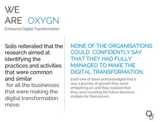 WE
ARE OXYGN
Enterprise Digital Transformation
NONE OF THE ORGANISATIONS
COULD CONFIDENTLY SAY
THAT THEY HAD FULLY
MANAGED TO MAKE THE
DIGITAL TRANSFORMATION.
Solis reiterated that the
research aimed at
identifying the
practices and activities
that were common
and similar
for all the businesses
that were making the
digital transformation
move.
Each one of them acknowledged that it
was a journey of growth they were
embarking on and they realised that
they were creating the future business
models for themselves.
 