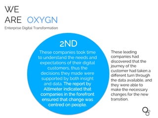 WE
ARE OXYGN
Enterprise Digital Transformation
These leading
companies had
discovered that the
journey of the
customer had taken a
diﬀerent turn through
the data available, and
they were able to
make the necessary
changes for the new
transition.	
  
These companies took time
to understand the needs and
expectations of their digital
customers, thus the
decisions they made were
supported by both insight
and data. The report by
Altimeter indicated that
companies in the forefront
ensured that change was
centred on people.
2ND	
  
 