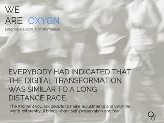 WE
ARE OXYGN
Enterprise Digital Transformation
EVERYBODY HAD INDICATED THAT
THE DIGITAL TRANSFORMATION
WAS SIMILAR TO A LONG
DISTANCE RACE.
The moment you ask people to make adjustments and view the
world diﬀerently, it brings about self-preservation and fear.
WE
ARE OXYGN
Enterprise Digital Transformation
 