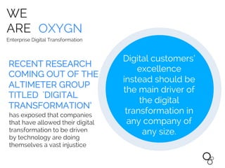 WE
ARE OXYGN
Enterprise Digital Transformation
Digital customers’
excellence
instead should be
the main driver of
the digital
transformation in
any company of
any size.
RECENT RESEARCH
COMING OUT OF THE
ALTIMETER GROUP
TITLED 'DIGITAL
TRANSFORMATION’
has exposed that companies
that have allowed their digital
transformation to be driven
by technology are doing
themselves a vast injustice
 