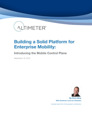Building a Solid Platform for
Enterprise Mobility:
Introducing the Mobile Control Plane
September 19, 2012




                                                    By Chris Silva
                                With Charlene Li and Jon Cifuentes

                         Includes input from 23 ecosystem contributors
 