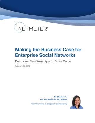 Making the Business Case for
Enterprise Social Networks
Focus on Relationships to Drive Value
! ebruary 22, 2012
F




                                                      By Charlene Li
                                  with Alan Webber and Jon Cifuentes

                     First of two reports on Enterprise Social Networking
 