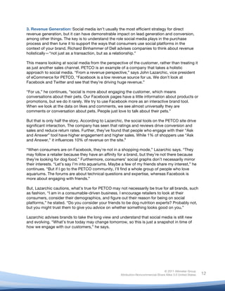 3. Revenue Generation: Social media isn’t usually the most efficient strategy for direct
revenue generation, but it can have demonstrable impact on lead generation and conversion,
among other things. The key is to understand the role social media plays in the purchase
process and then tune it to support the ways that consumers use social platforms in the
context of your brand. Richard Binhammer of Dell advises companies to think about revenue
holistically—“not just as a transaction, but as a relationship.”

This means looking at social media from the perspective of the customer, rather than treating it
as just another sales channel. PETCO is an example of a company that takes a holistic
approach to social media. “From a revenue perspective,” says John Lazarchic, vice president
of eCommerce for PETCO, “Facebook is a low revenue source for us. We don’t look at
Facebook and Twitter and see that they’re driving huge revenue.”

“For us,” he continues, “social is more about engaging the customer, which means
conversations about their pets. Our Facebook pages have a little information about products or
promotions, but we do it rarely. We try to use Facebook more as an interactive brand tool.
When we look at the data on likes and comments, we see almost universally they are
comments or conversation about pets. People just love to talk about their pets.”

But that is only half the story. According to Lazarchic, the social tools on the PETCO site drive
significant interaction. The company has seen that ratings and reviews drive conversion and
sales and reduce return rates. Further, they’ve found that people who engage with their “Ask
and Answer” tool have higher engagement and higher sales. While 1% of shoppers use “Ask
and Answer,” it influences 10% of revenue on the site.9

“When consumers are on Facebook, they're not in a shopping mode,” Lazarchic says. “They
may follow a retailer because they have an affinity for a brand, but they’re not there because
they’re looking for dog food.” Furthermore, consumers’ social graphs don’t necessarily mirror
their interests. “Let’s say I’m into aquariums. Maybe a few of my friends share my interest,” he
continues. “But if I go to the PETCO community, I’ll find a whole group of people who love
aquariums. The forums are about technical questions and expertise, whereas Facebook is
more about engaging with friends.”

But, Lazarchic cautions, what’s true for PETCO may not necessarily be true for all brands, such
as fashion. “I am in a consumable-driven business. I encourage retailers to look at their
consumers, consider their demographics, and figure out their reason for being on social
platforms,” he stated. “Do you consider your friends to be dog nutrition experts? Probably not,
but you might trust them to give you advice on whether something looks good on you.”

Lazarchic advises brands to take the long view and understand that social media is still new
and evolving. “What’s true today may change tomorrow, so this is just a snapshot in time of
how we engage with our customers,” he says.

	
  




                                                                                    © 2011 Altimeter Group
	
                                                   Attribution-Noncommercial-Share Alike 3.0 United States   12
                                              	
  
                                              	
  
 