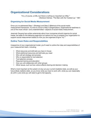 Organizational Considerations
                 “It is, of course, a trifle, but there is nothing so important as trifles.”
                                              –Sherlock Holmes, “The Man with the Twisted Lip,” 1891

Organizing for Social Media Measurement

Once you’ve addressed Step 1 (Strategy) and Step 2 (Metrics) of the social media
measurement framework, it’s time to move to Step 3 (Organization). Organizational readiness is
one of the most critical—and underestimated—aspects of social media measurement.

Jeremiah Owyang has written extensively about how companies should organize for social
media; the table on the following page lays out options for how to prepare your organization to
support social measurement based on how you are organized (Figure 14).19

Outline Team Roles and Responsibilities

Irrespective of your organizational model, you’ll need to outline the roles and responsibilities of
your measurement team, including:

       •   What resources and skill sets you have in-house
       •   What additional resources and skill sets you need
       •   Who will set strategy and process
       •   Who is responsible for tool selection
       •   Tool selection process
       •   Required training and education
       •   How you will collaborate with other groups
       •   Other issues, such as how culture affects sharing and decision making

What’s most important at the outset is to lay out your current (realistic) state, as well as your
future (likely realistic) state, so you know what you have to work with, what you can reasonably
do with it, and what you will need to get to full capacity.




                                                                                      © 2011 Altimeter Group
	
                                                     Attribution-Noncommercial-Share Alike 3.0 United States   23
                                                	
  
                                                	
  
 