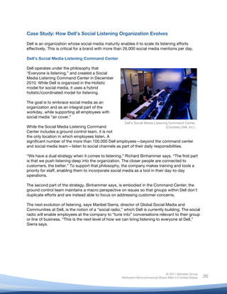 Case Study: How Dell’s Social Listening Organization Evolves

Dell is an organization whose social media maturity enables it to scale its listening efforts
effectively. This is critical for a brand with more than 26,000 social media mentions per day.

Dell’s Social Media Listening Command Center

Dell operates under the philosophy that
“Everyone is listening,” and created a Social
Media Listening Command Center in December
2010. While Dell is organized in the Holistic
model for social media, it uses a hybrid
holistic/coordinated model for listening.

The goal is to embrace social media as an
organization and as an integral part of the
workday, while supporting all employees with
social media “air cover.”
                                                         Dell’s Social Media Listening Command Center
While the Social Media Listening Command                                     (Courtesy Dell, Inc.)
Center includes a ground control team, it is not
the only location in which employees listen. A
significant number of the more than 100,000 Dell employees—beyond the command center
and social media team—listen to social channels as part of their daily responsibilities.

“We have a dual strategy when it comes to listening,” Richard Binhammer says. “The first part
is that we push listening deep into the organization. The closer people are connected to
customers, the better.” To support that philosophy, the company makes training and tools a
priority for staff, enabling them to incorporate social media as a tool in their day-to-day
operations.

The second part of the strategy, Binhammer says, is embodied in the Command Center; the
ground control team maintains a macro perspective on issues so that groups within Dell don’t
duplicate efforts and are instead able to focus on addressing customer concerns.

The next evolution of listening, says Maribel Sierra, director of Global Social Media and
Communities at Dell, is the notion of a “social radio,” which Dell is currently building. The social
radio will enable employees at the company to “tune into” conversations relevant to their group
or line of business. “This is the next level of how we can bring listening to everyone at Dell,”
Sierra says.




                                                                                      © 2011 Altimeter Group
	
                                                     Attribution-Noncommercial-Share Alike 3.0 United States   26
                                                	
  
                                                	
  
 