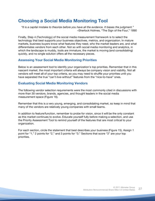 Choosing a Social Media Monitoring Tool
       “It is a capital mistake to theorize before you have all the evidence. It biases the judgment.”
                                                       –Sherlock Holmes, “The Sign of the Four,” 1890

Finally, Step 4 (Technology) of the social media measurement framework is to select the
technology that best supports your business objectives, metrics, and organization. In mature
markets, business buyers know what features they need, who the market leaders are, and what
differentiates vendors from each other. Not so with social media monitoring and analytics, in
which the landscape is muddy, tools are immature, the market is moving (and consolidating)
quickly, and no single solution offers all the necessary pieces.

Assessing Your Social Media Monitoring Priorities

Below is an assessment tool to identify your organization’s top priorities. Remember that in this
nascent market, the most important criteria will always be company vision and viability. Not all
vendors will meet all of your top criteria, so you may need to shuffle your priorities until you
have separated the true “can’t-live-without” features from the “nice-to-have” ones.

Evaluating Social Media Monitoring Vendors

The following vendor selection requirements were the most commonly cited in discussions with
more than 30 vendors, brands, agencies, and thought leaders in the social media
measurement space (Figure 16).

Remember that this is a very young, emerging, and consolidating market, so keep in mind that
many of the vendors are relatively young companies with small teams.

In addition to feature/function, remember to probe for vision, since it will be the only constant
as this market continues to evolve. Educate yourself fully before making a selection, and use
the Priority Assessment Tool to remind yourself of the features that are most critical to your
organization.

For each section, circle the statement that best describes your business (Figure 15). Assign 1
point for “1,” 2 points for “2,” and 3 points for “3.” Sections that score “3” are your top
priorities.




                                                                                         © 2011 Altimeter Group
	
                                                        Attribution-Noncommercial-Share Alike 3.0 United States   27
                                                   	
  
                                                   	
  
 