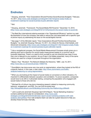 Endnotes
	
  
1
  Owyang, Jeremiah. “How Corporations Should Prioritize Social Business Budgets.” February
10, 2011. (http://www.web-strategist.com/blog/2011/02/10/spend-wisely-finally-an-
investment-roadmap-for-social-business-buyers-altimeter-report)
2
       Ibid.
3
  Owyang, Jeremiah. “Framework: The Social Media ROI Pyramid.” December 13, 2010.
(http://www.web-strategist.com/blog/2010/12/13/framework-the-social-media-roi-pyramid).
4
   The Best Buy international ordering example in the “Operational Efficiency” section is a real-
life illustration of how the company was able to reduce the cost associated with a specific type
of phone inquiry by addressing the issue on the social/digital channel.
5
 See page 7 of the Altimeter report, “How Corporations Should Prioritize Social Business
Budgets,” by Jeremiah Owyang, February 10, 2011, for criteria for Novice, Intermediate, and
Advanced companies. (http://www.web-strategist.com/blog/2011/02/10/spend-wisely-finally-
an-investment-roadmap-for-social-business-buyers-altimeter-report).
6
  Like a navigational compass, the Social Media Measurement Compass simply gives you a
starting point and a direction for social media measurement based on a common set of
business objectives. There’s no need to limit yourself to just one direction/use case if more
than one is relevant to your position. As you’ll see in the tables presented, many of the same
metrics are used for a range of purposes throughout the organization.
7
  Mason, Paul. “Murdoch: The Network Defeats the Hierarchy.” BBC. July 10, 2011.
(http://www.bbc.co.uk/news/business-14093772).
8
 ZoomMetrix has done some very nice work on segmentation, where they looked at the ROI of
a specific feature, in this case, a web video: http://www.zoommetrix.com/traffic-
analysis/measuring-roi-using-segmentation.
9
 When you are looking at the impact of social media on conversion or other indicators, it’s
important to differentiate between causation and correlation. To prove causation, companies
would have to do A/B or multivariate testing, comparing the population who engaged with
social media to those who did not.
10
  Michael Wu of Lithium has done interesting research related to measuring community
behavior, engagement, and ROI. You can find his posts here:
http://lithosphere.lithium.com/t5/Building-Community-the-Platform/bg-p/MikeW.
11
  John Lovett and Jeremiah Owyang’s April 2010 Report, “Social Marketing Analytics,”
contains additional formulas for consideration. (http://www.web-
strategist.com/blog/2010/04/22/altimeter-report-social-marketing-analytics-with-web-
analytics-demystified.) Your web analytics team can also be a great resource to help you
develop these formulas internally.

	
  


                                                                                    © 2011 Altimeter Group
	
                                                   Attribution-Noncommercial-Share Alike 3.0 United States   36
                                              	
  
                                              	
  
 