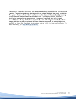  
22
   Following is a definition of Hadoop from the Apache Hadoop project website: “The Apache™
Hadoop™ project develops open-source software for reliable, scalable, distributed computing.
The Apache Hadoop software library is a framework that allows for the distributed processing
of large data sets across clusters of computers using a simple programming model. It is
designed to scale up from single servers to thousands of machines, each offering local
computation and storage. Rather than rely on hardware to deliver high-availability, the library
itself is designed to detect and handle failures at the application layer, so delivering a highly-
available service on top of a cluster of computers, each of which may be prone to failures.” For
more on Hadoop, see http://hadoop.apache.org.

	
  




                                                                                    © 2011 Altimeter Group
	
                                                   Attribution-Noncommercial-Share Alike 3.0 United States   38
                                              	
  
                                              	
  
 