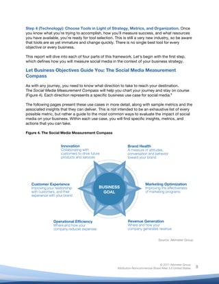 Step 4 (Technology): Choose Tools in Light of Strategy, Metrics, and Organization. Once
you know what you’re trying to accomplish, how you’ll measure success, and what resources
you have available, you’re ready for tool selection. This is still a very new industry, so be aware
that tools are as yet immature and change quickly. There is no single best tool for every
objective or every business.

This report will dive into each of four parts of this framework. Let’s begin with the first step,
which defines how you will measure social media in the context of your business strategy.

Let Business Objectives Guide You: The Social Media Measurement
Compass

As with any journey, you need to know what direction to take to reach your destination.
The Social Media Measurement Compass will help you chart your journey and stay on course
(Figure 4). Each direction represents a specific business use case for social media.6

The following pages present these use cases in more detail, along with sample metrics and the
associated insights that they can deliver. This is not intended to be an exhaustive list of every
possible metric, but rather a guide to the most common ways to evaluate the impact of social
media on your business. Within each use case, you will find specific insights, metrics, and
actions that you can take.

Figure 4. The Social Media Measurement Compass




                                                                                     Source: Altimeter Group




                                                                                      © 2011 Altimeter Group
	
                                                     Attribution-Noncommercial-Share Alike 3.0 United States   8
                                                	
  
                                                	
  
 