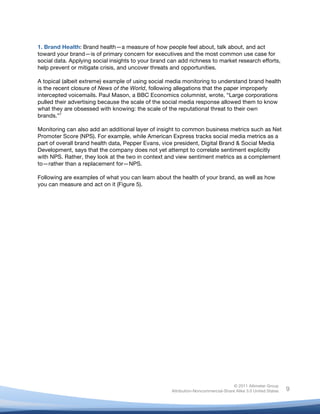 1. Brand Health: Brand health—a measure of how people feel about, talk about, and act
toward your brand—is of primary concern for executives and the most common use case for
social data. Applying social insights to your brand can add richness to market research efforts,
help prevent or mitigate crisis, and uncover threats and opportunities.

A topical (albeit extreme) example of using social media monitoring to understand brand health
is the recent closure of News of the World, following allegations that the paper improperly
intercepted voicemails. Paul Mason, a BBC Economics columnist, wrote, “Large corporations
pulled their advertising because the scale of the social media response allowed them to know
what they are obsessed with knowing: the scale of the reputational threat to their own
brands.”7

Monitoring can also add an additional layer of insight to common business metrics such as Net
Promoter Score (NPS). For example, while American Express tracks social media metrics as a
part of overall brand health data, Pepper Evans, vice president, Digital Brand & Social Media
Development, says that the company does not yet attempt to correlate sentiment explicitly
with NPS. Rather, they look at the two in context and view sentiment metrics as a complement
to—rather than a replacement for—NPS.

Following are examples of what you can learn about the health of your brand, as well as how
you can measure and act on it (Figure 5).

	
                           	
  




                                                                                    © 2011 Altimeter Group
	
                                                   Attribution-Noncommercial-Share Alike 3.0 United States   9
                                              	
  
                                              	
  
 