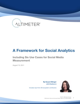  
© 2011 Altimeter Group
Attribution-Noncommercial-Share Alike 3.0 United States
	
  
	
  
1
By Susan Etlinger
with Charlene Li
Includes input from 39 ecosystem contributors
	
   	
  
A Framework for Social Analytics
Including Six Use Cases for Social Media
Measurement
August 10, 2011
 