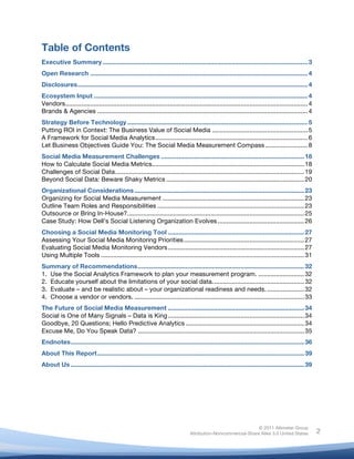  
© 2011 Altimeter Group
Attribution-Noncommercial-Share Alike 3.0 United States
	
  
	
  
2
Table of Contents
Executive Summary....................................................................................................................3
Open Research ...........................................................................................................................4
Disclosures..................................................................................................................................4
Ecosystem Input .........................................................................................................................4
Vendors.........................................................................................................................................4
Brands & Agencies .......................................................................................................................4
Strategy Before Technology ......................................................................................................5
Putting ROI in Context: The Business Value of Social Media ......................................................5
A Framework for Social Media Analytics......................................................................................6
Let Business Objectives Guide You: The Social Media Measurement Compass ........................8
Social Media Measurement Challenges .................................................................................18
How to Calculate Social Media Metrics......................................................................................18
Challenges of Social Data...........................................................................................................19
Beyond Social Data: Beware Shaky Metrics ..............................................................................20
Organizational Considerations................................................................................................23
Organizing for Social Media Measurement ................................................................................23
Outline Team Roles and Responsibilities ...................................................................................23
Outsource or Bring In-House?....................................................................................................25
Case Study: How Dell’s Social Listening Organization Evolves.................................................26
Choosing a Social Media Monitoring Tool .............................................................................27
Assessing Your Social Media Monitoring Priorities....................................................................27
Evaluating Social Media Monitoring Vendors.............................................................................27
Using Multiple Tools ...................................................................................................................31
Summary of Recommendations..............................................................................................32
1. Use the Social Analytics Framework to plan your measurement program. ..........................32
2. Educate yourself about the limitations of your social data....................................................32
3. Evaluate – and be realistic about – your organizational readiness and needs. .....................32
4. Choose a vendor or vendors. ................................................................................................33
The Future of Social Media Measurement .............................................................................34
Social is One of Many Signals – Data is King.............................................................................34
Goodbye, 20 Questions; Hello Predictive Analytics ...................................................................34
Excuse Me, Do You Speak Data? ..............................................................................................35
Endnotes....................................................................................................................................36
About This Report.....................................................................................................................39
About Us ....................................................................................................................................39
	
  
	
  
 