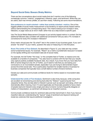  
© 2011 Altimeter Group
Attribution-Noncommercial-Share Alike 3.0 United States
	
  
	
  
20
Beyond Social Data: Beware Shaky Metrics
There are few conversations about social media that don’t mention one of the following
increasingly common “metrics”: engagement, influence, reach, and sentiment. While they can
be useful, each has intrinsic pitfalls, so use them wisely. Following are some recommendations.
Give preference to result-oriented—rather than activity-oriented—metrics. One of the
biggest pitfalls of social media measurement is the tendency to report activity-based metrics
without demonstrating the corresponding result. This means looking at an increase in fans,
followers, or page views as an end in itself, rather than as a step toward a specific goal.
Use The Social Media Measurement Compass to put activity-based metrics in context: Did the
additional followers also correlate with additional conversions? Did you see a Y% increase in
conversions for every X% increase in followers?
Every metric should pass the “So what?” test in the context of your business goals. If you can’t
answer “So what?” to your metric, question the value of measuring it in the first place.
Know The Limits of Your Dataset. As described in Figure 12, your data set may contain
some fundamental issues. For example, “Reach” as a metric is problematic because it is based
on the rapidly shifting and inconsistent data set of social media.
For example, the full Twitter “fire hose,” or the complete feed of Twitter, is massive and only
available to a handful of companies.12
You also have to contend with the fact that your results
only capture publicly available Facebook data. As a result, if you know that you have data from
80% of active blogs but only 5% of Twitter, you’ll need to note that you are basing your
conclusions on an inconsistent sample, especially if you are trying to demonstrate impact
across the entire social web. This is particularly important for smaller brands or business-to-
business companies that typically have a small relative number of brand mentions.
Caveat your data and communicate confidence levels for metrics based on inconsistent data
samples.
Understand the Limits of Text Analysis. Sentiment is also tricky because, while computers
are excellent at remembering and storing facts (like the “Watson” supercomputer from
Jeopardy! fame), they are less able to interpret nuances such as sarcasm and slang, which can
dramatically affect meaning. Even if it were logistically and financially possible to have a team
of people read and interpret every single post about a brand, humans frequently disagree on
matters of interpretation, so sentiment will always be an imperfect science.
Communicate confidence levels for sentiment data and then benchmark it. Even if you have an
imperfect data set, understanding the “typical” range of sentiment and keyword ranking will
reveal any variances that require additional investigation.
 