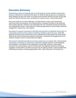  
© 2011 Altimeter Group
Attribution-Noncommercial-Share Alike 3.0 United States
	
  
	
  
3
Executive Summary
Organizations today increasingly rely on social media to answer questions about their
business: What do our customers think about us? What do they say about our competitors?
What questions do they have about our products and services? Where and when do they talk
about us? What do they love, and—as painful as it may be to hear—what do they hate?
But social media is rife with challenges. It’s data intensive, messy, and unstructured;
continuous rather than episodic; and characterized by increasing numbers of new behaviors
that must be captured, measured, and interpreted over time. Hundreds of tools and services—
both established and new—take varied and conflicting approaches to social media monitoring,
engagement, measurement, and analysis.
According to research conducted in late 2010 and early 2011 by Altimeter Group, 82% of
corporations expect to have a brand monitoring solution in place this year, while 48%
reported that their primary internal focus was to develop ROI measurements for social media.1
While social media monitoring has become mainstream, companies still struggle with how to
measure, analyze, and act on social data and insights.
This report is intended primarily for business people who are tasked with understanding,
interpreting, and acting on social data—executives, strategic planners, social strategists,
and marketers. It will outline the key challenges of social data, propose a value-based
framework for social analytics, and recommend clear and pragmatic steps that companies
engaged in social media must follow to ensure they are gaining insights, measuring effectively,
interpreting accurately, and taking appropriate action—both today and in the longer term.
	
  
 